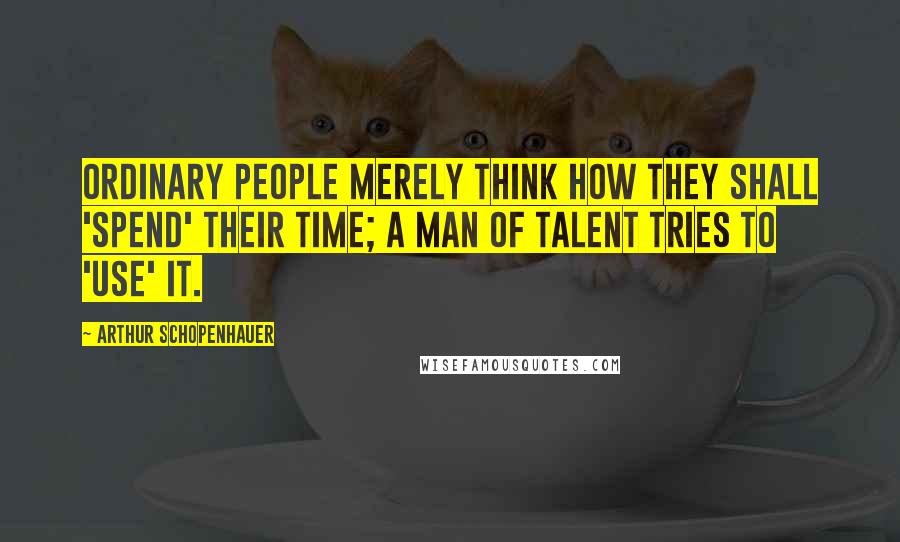 Arthur Schopenhauer Quotes: Ordinary people merely think how they shall 'spend' their time; a man of talent tries to 'use' it.