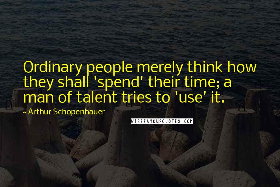 Arthur Schopenhauer Quotes: Ordinary people merely think how they shall 'spend' their time; a man of talent tries to 'use' it.