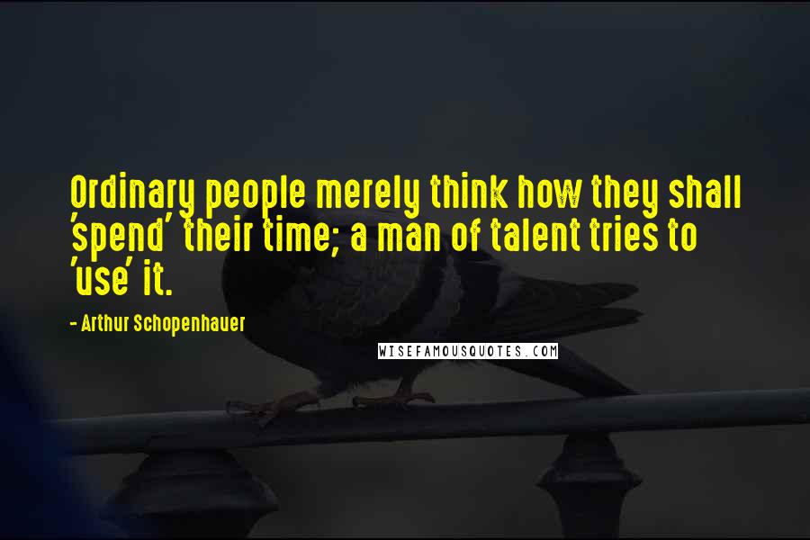 Arthur Schopenhauer Quotes: Ordinary people merely think how they shall 'spend' their time; a man of talent tries to 'use' it.