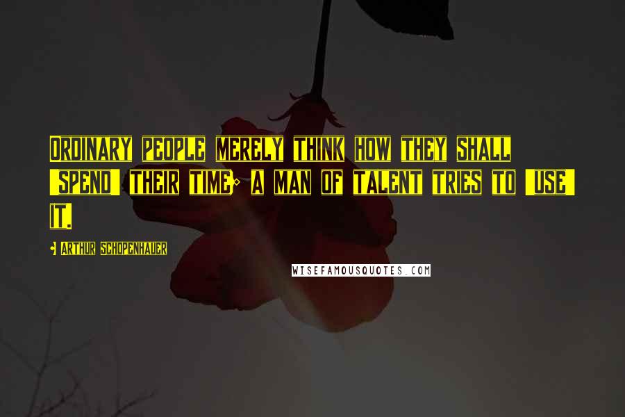 Arthur Schopenhauer Quotes: Ordinary people merely think how they shall 'spend' their time; a man of talent tries to 'use' it.