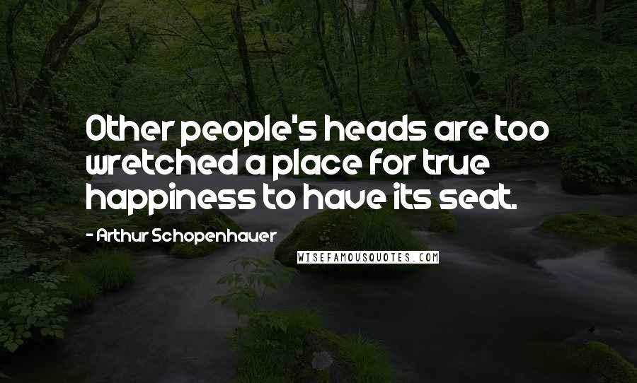 Arthur Schopenhauer Quotes: Other people's heads are too wretched a place for true happiness to have its seat.