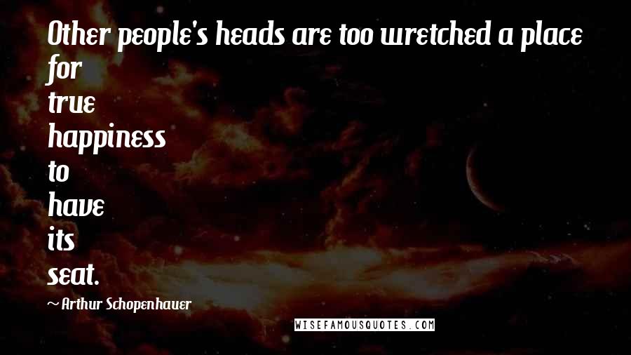Arthur Schopenhauer Quotes: Other people's heads are too wretched a place for true happiness to have its seat.