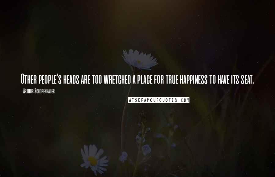 Arthur Schopenhauer Quotes: Other people's heads are too wretched a place for true happiness to have its seat.