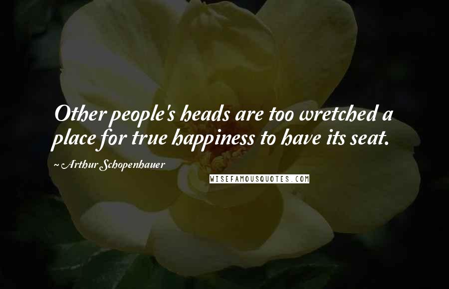 Arthur Schopenhauer Quotes: Other people's heads are too wretched a place for true happiness to have its seat.