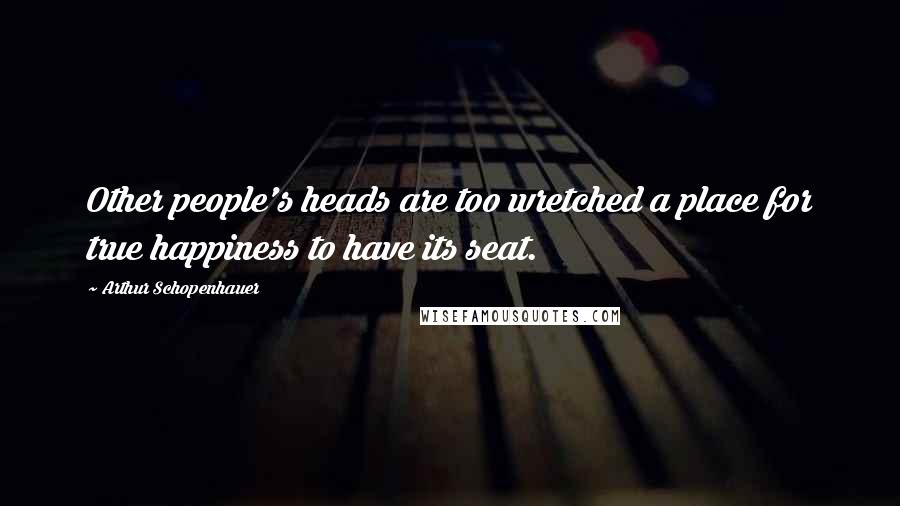 Arthur Schopenhauer Quotes: Other people's heads are too wretched a place for true happiness to have its seat.