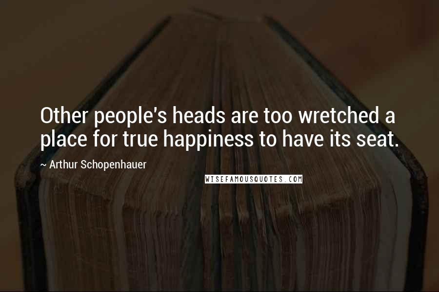 Arthur Schopenhauer Quotes: Other people's heads are too wretched a place for true happiness to have its seat.