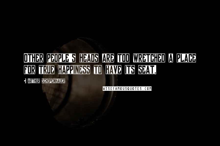 Arthur Schopenhauer Quotes: Other people's heads are too wretched a place for true happiness to have its seat.