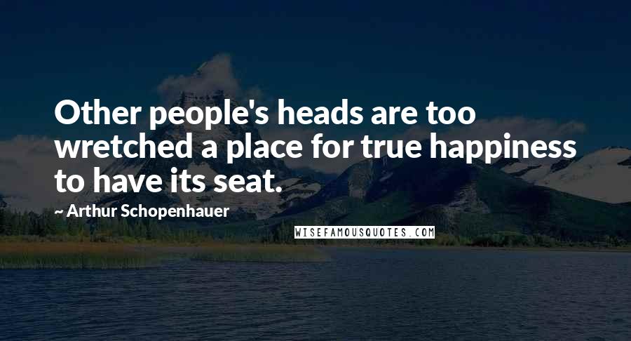 Arthur Schopenhauer Quotes: Other people's heads are too wretched a place for true happiness to have its seat.