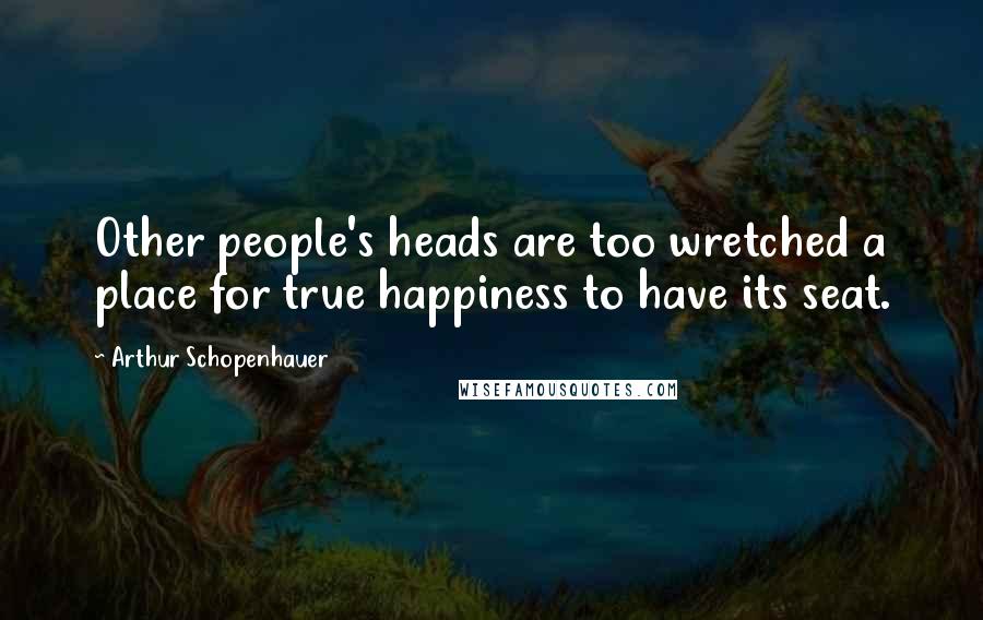 Arthur Schopenhauer Quotes: Other people's heads are too wretched a place for true happiness to have its seat.