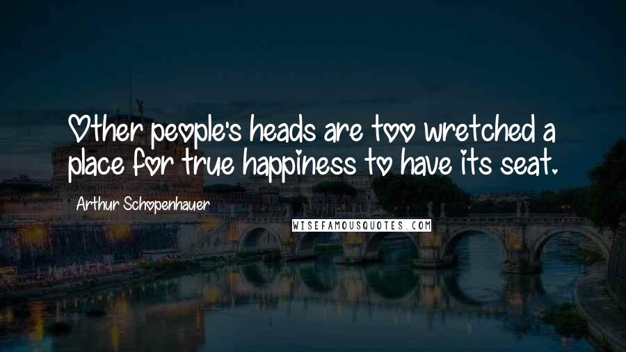 Arthur Schopenhauer Quotes: Other people's heads are too wretched a place for true happiness to have its seat.