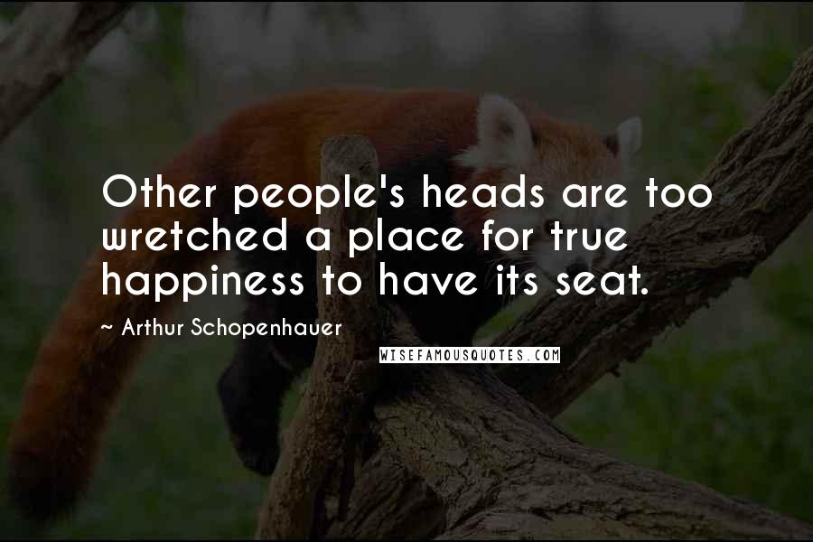 Arthur Schopenhauer Quotes: Other people's heads are too wretched a place for true happiness to have its seat.