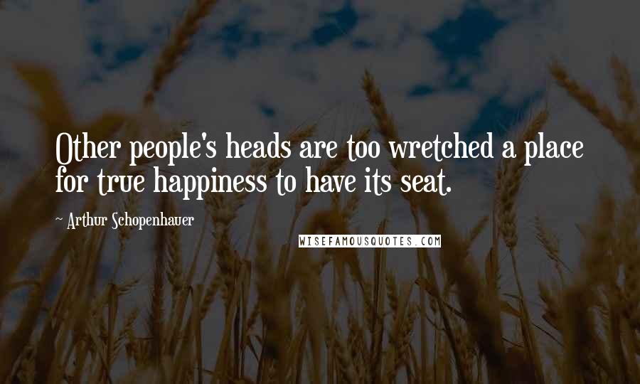 Arthur Schopenhauer Quotes: Other people's heads are too wretched a place for true happiness to have its seat.