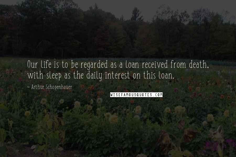 Arthur Schopenhauer Quotes: Our life is to be regarded as a loan received from death, with sleep as the daily interest on this loan.