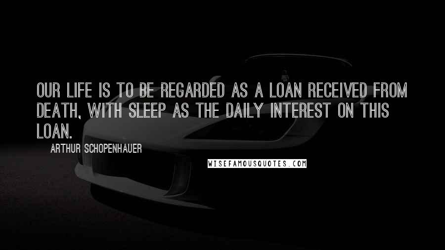 Arthur Schopenhauer Quotes: Our life is to be regarded as a loan received from death, with sleep as the daily interest on this loan.