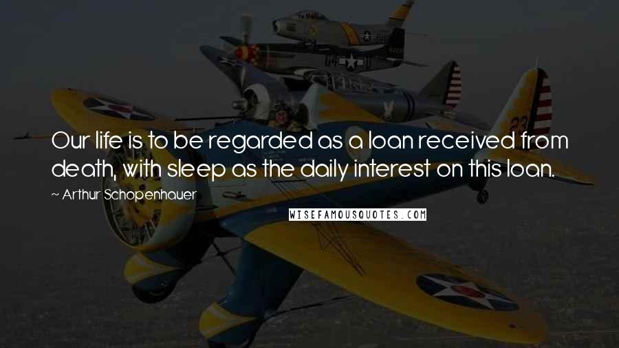 Arthur Schopenhauer Quotes: Our life is to be regarded as a loan received from death, with sleep as the daily interest on this loan.