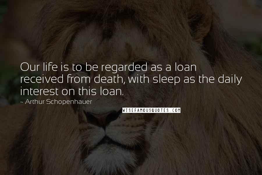 Arthur Schopenhauer Quotes: Our life is to be regarded as a loan received from death, with sleep as the daily interest on this loan.
