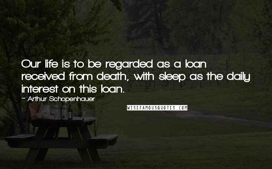 Arthur Schopenhauer Quotes: Our life is to be regarded as a loan received from death, with sleep as the daily interest on this loan.