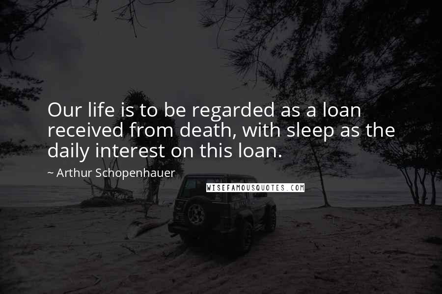 Arthur Schopenhauer Quotes: Our life is to be regarded as a loan received from death, with sleep as the daily interest on this loan.