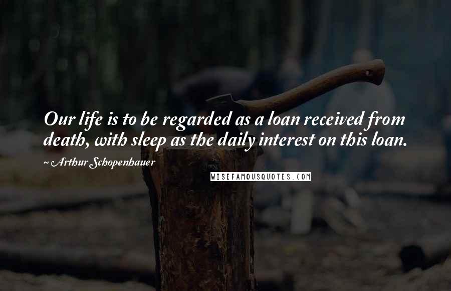 Arthur Schopenhauer Quotes: Our life is to be regarded as a loan received from death, with sleep as the daily interest on this loan.