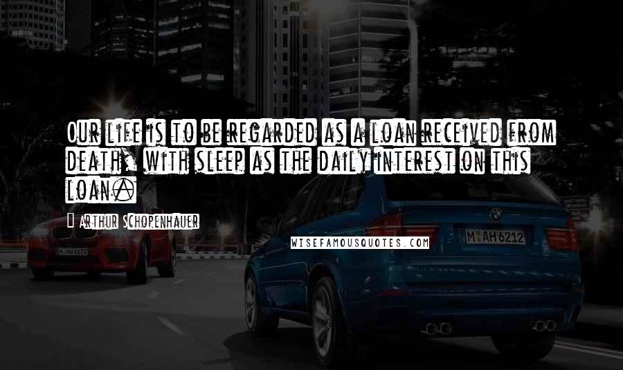 Arthur Schopenhauer Quotes: Our life is to be regarded as a loan received from death, with sleep as the daily interest on this loan.