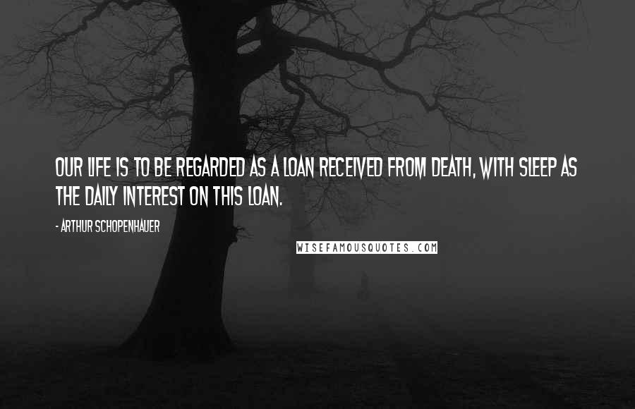 Arthur Schopenhauer Quotes: Our life is to be regarded as a loan received from death, with sleep as the daily interest on this loan.