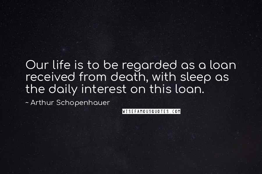 Arthur Schopenhauer Quotes: Our life is to be regarded as a loan received from death, with sleep as the daily interest on this loan.