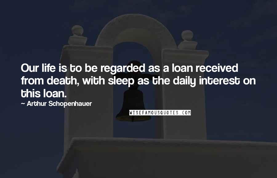 Arthur Schopenhauer Quotes: Our life is to be regarded as a loan received from death, with sleep as the daily interest on this loan.