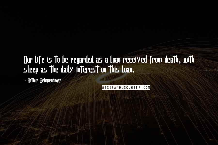 Arthur Schopenhauer Quotes: Our life is to be regarded as a loan received from death, with sleep as the daily interest on this loan.