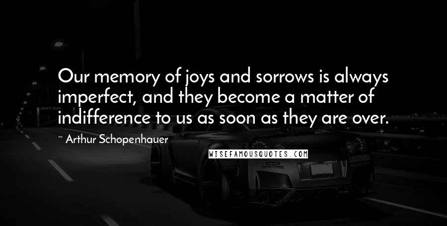 Arthur Schopenhauer Quotes: Our memory of joys and sorrows is always imperfect, and they become a matter of indifference to us as soon as they are over.