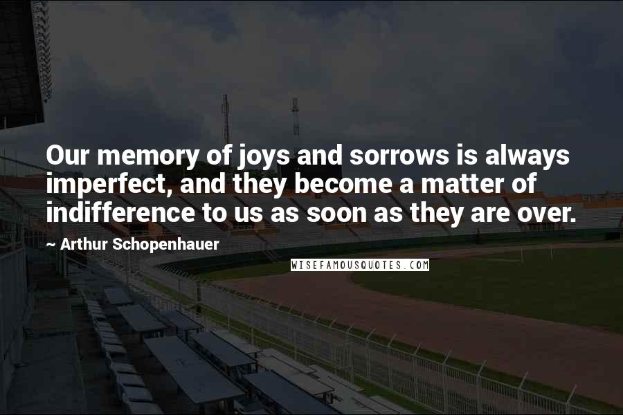 Arthur Schopenhauer Quotes: Our memory of joys and sorrows is always imperfect, and they become a matter of indifference to us as soon as they are over.