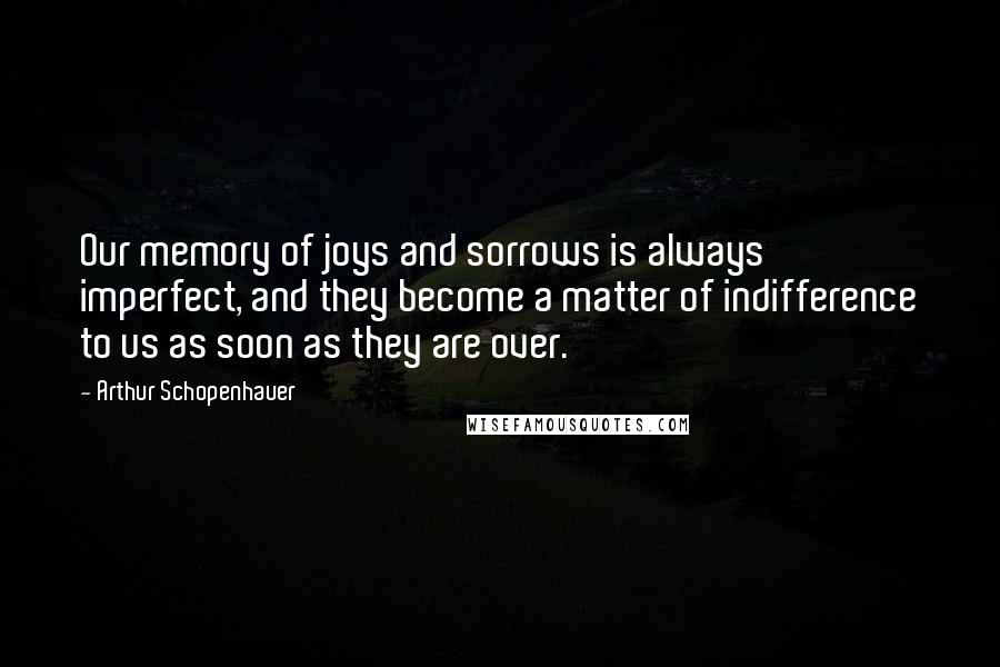 Arthur Schopenhauer Quotes: Our memory of joys and sorrows is always imperfect, and they become a matter of indifference to us as soon as they are over.