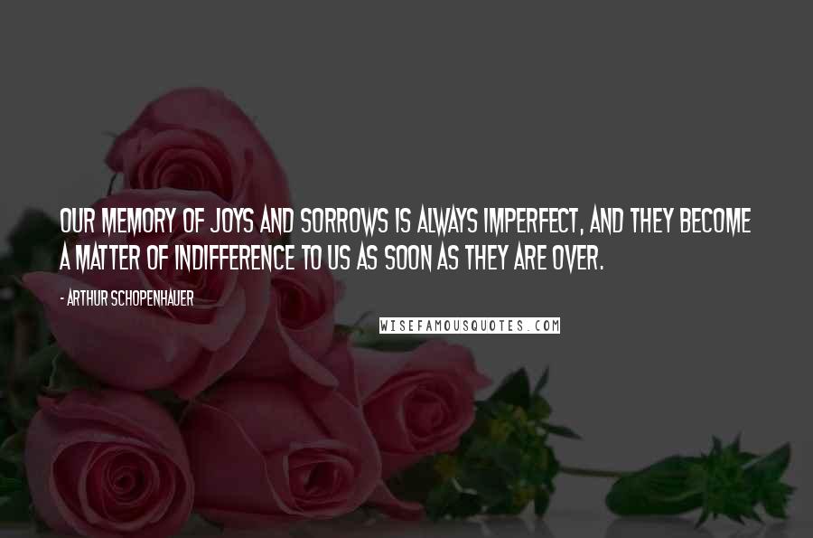 Arthur Schopenhauer Quotes: Our memory of joys and sorrows is always imperfect, and they become a matter of indifference to us as soon as they are over.