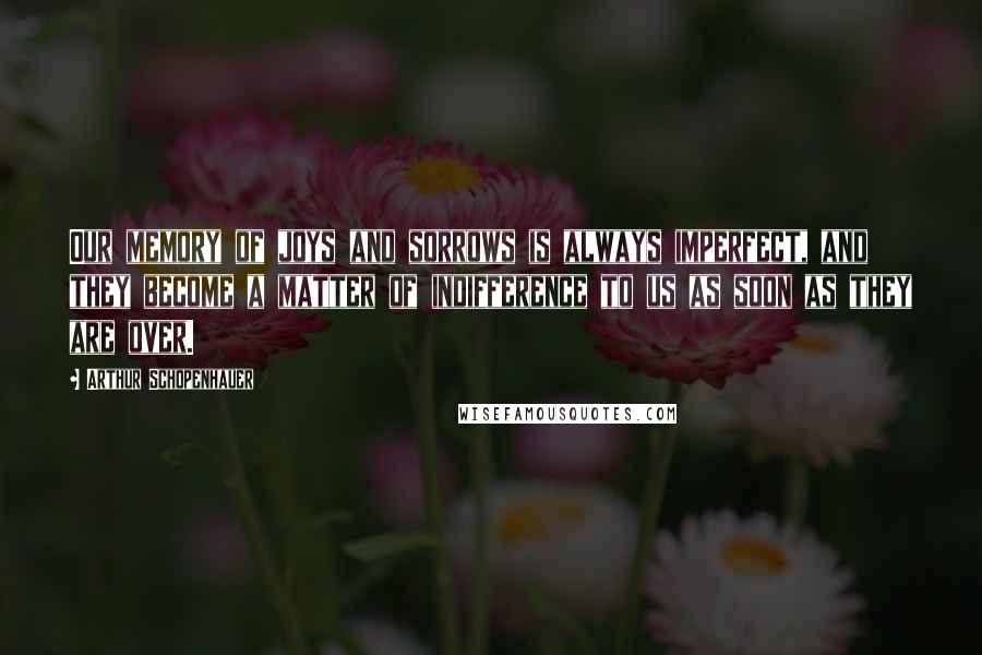 Arthur Schopenhauer Quotes: Our memory of joys and sorrows is always imperfect, and they become a matter of indifference to us as soon as they are over.