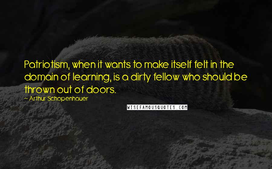 Arthur Schopenhauer Quotes: Patriotism, when it wants to make itself felt in the domain of learning, is a dirty fellow who should be thrown out of doors.