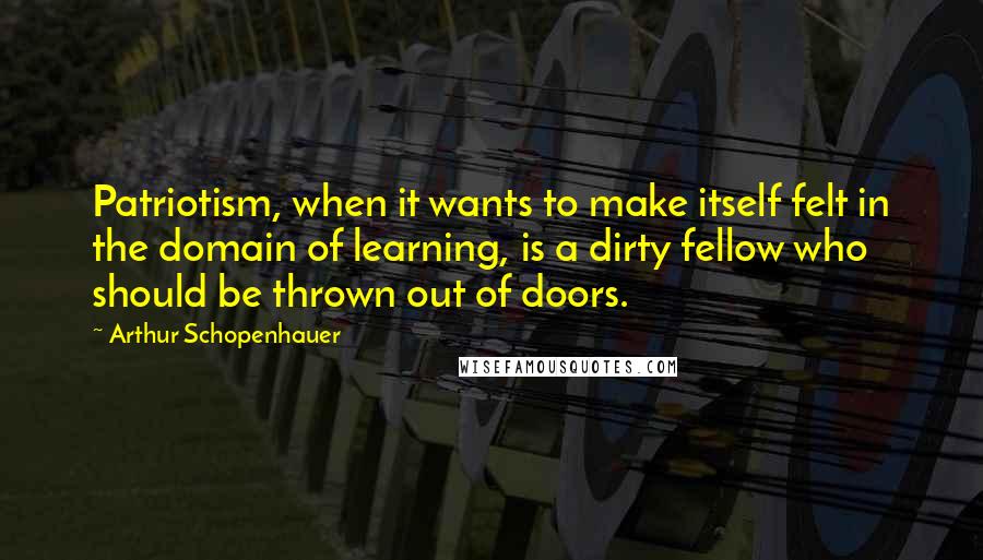 Arthur Schopenhauer Quotes: Patriotism, when it wants to make itself felt in the domain of learning, is a dirty fellow who should be thrown out of doors.