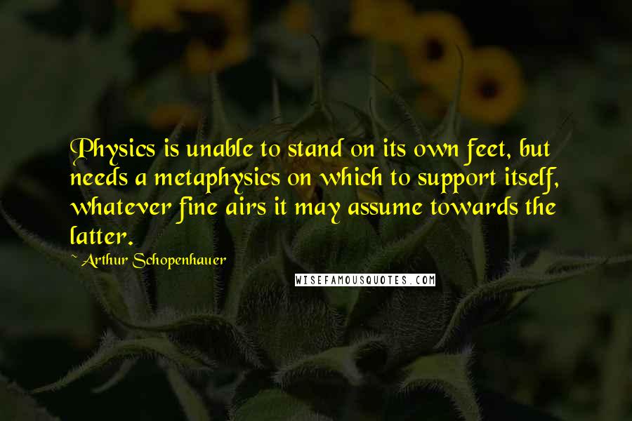 Arthur Schopenhauer Quotes: Physics is unable to stand on its own feet, but needs a metaphysics on which to support itself, whatever fine airs it may assume towards the latter.