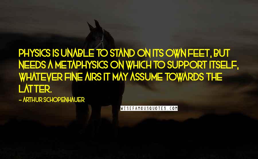 Arthur Schopenhauer Quotes: Physics is unable to stand on its own feet, but needs a metaphysics on which to support itself, whatever fine airs it may assume towards the latter.