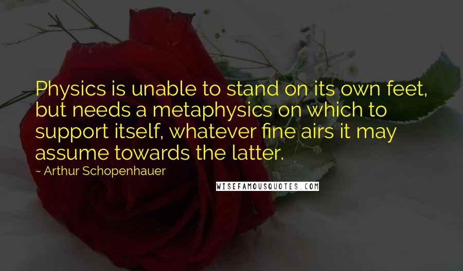 Arthur Schopenhauer Quotes: Physics is unable to stand on its own feet, but needs a metaphysics on which to support itself, whatever fine airs it may assume towards the latter.
