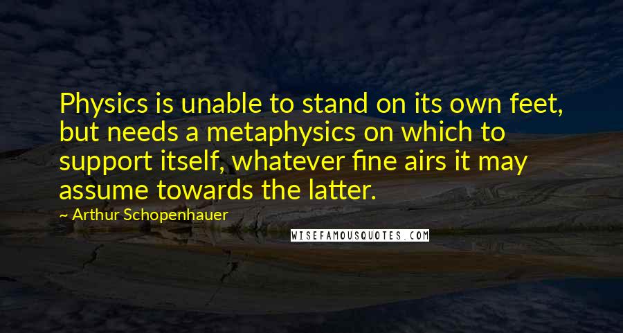 Arthur Schopenhauer Quotes: Physics is unable to stand on its own feet, but needs a metaphysics on which to support itself, whatever fine airs it may assume towards the latter.