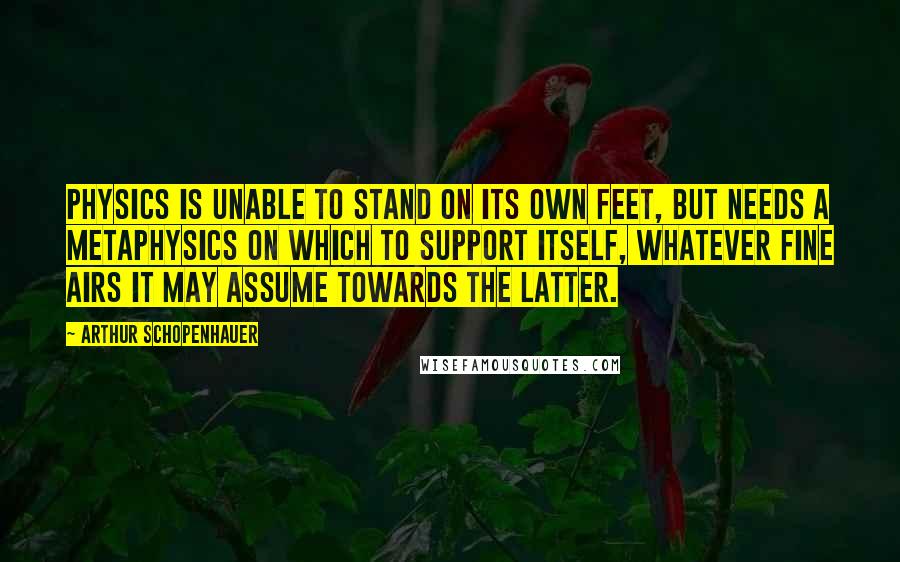 Arthur Schopenhauer Quotes: Physics is unable to stand on its own feet, but needs a metaphysics on which to support itself, whatever fine airs it may assume towards the latter.