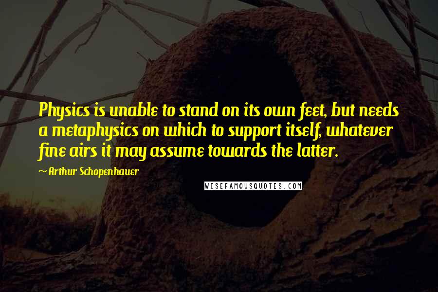 Arthur Schopenhauer Quotes: Physics is unable to stand on its own feet, but needs a metaphysics on which to support itself, whatever fine airs it may assume towards the latter.