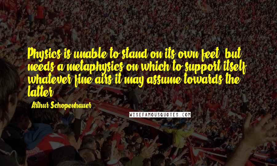 Arthur Schopenhauer Quotes: Physics is unable to stand on its own feet, but needs a metaphysics on which to support itself, whatever fine airs it may assume towards the latter.