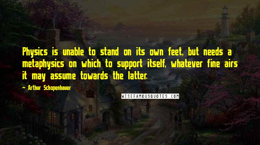 Arthur Schopenhauer Quotes: Physics is unable to stand on its own feet, but needs a metaphysics on which to support itself, whatever fine airs it may assume towards the latter.