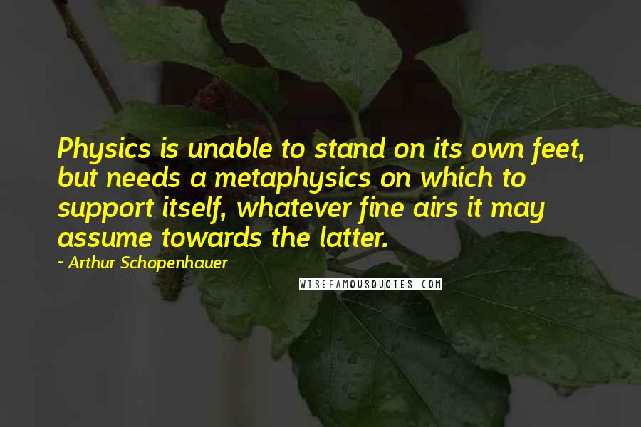 Arthur Schopenhauer Quotes: Physics is unable to stand on its own feet, but needs a metaphysics on which to support itself, whatever fine airs it may assume towards the latter.