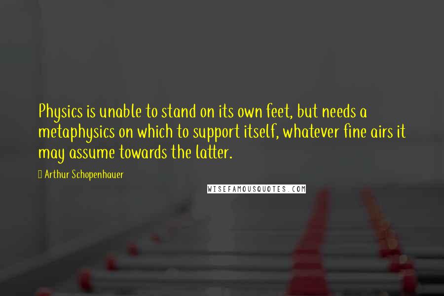 Arthur Schopenhauer Quotes: Physics is unable to stand on its own feet, but needs a metaphysics on which to support itself, whatever fine airs it may assume towards the latter.