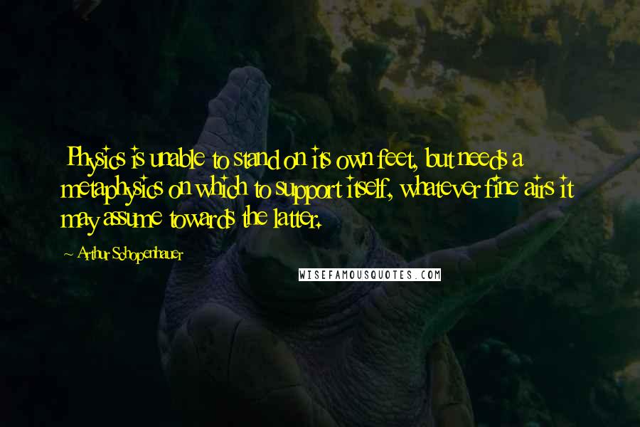 Arthur Schopenhauer Quotes: Physics is unable to stand on its own feet, but needs a metaphysics on which to support itself, whatever fine airs it may assume towards the latter.