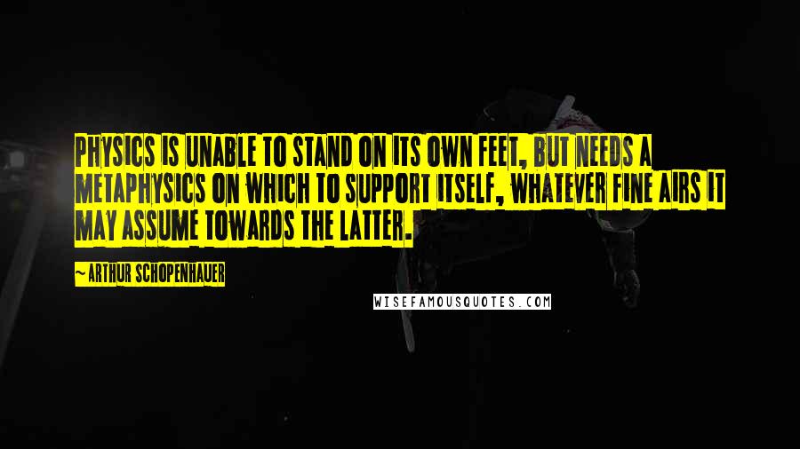 Arthur Schopenhauer Quotes: Physics is unable to stand on its own feet, but needs a metaphysics on which to support itself, whatever fine airs it may assume towards the latter.