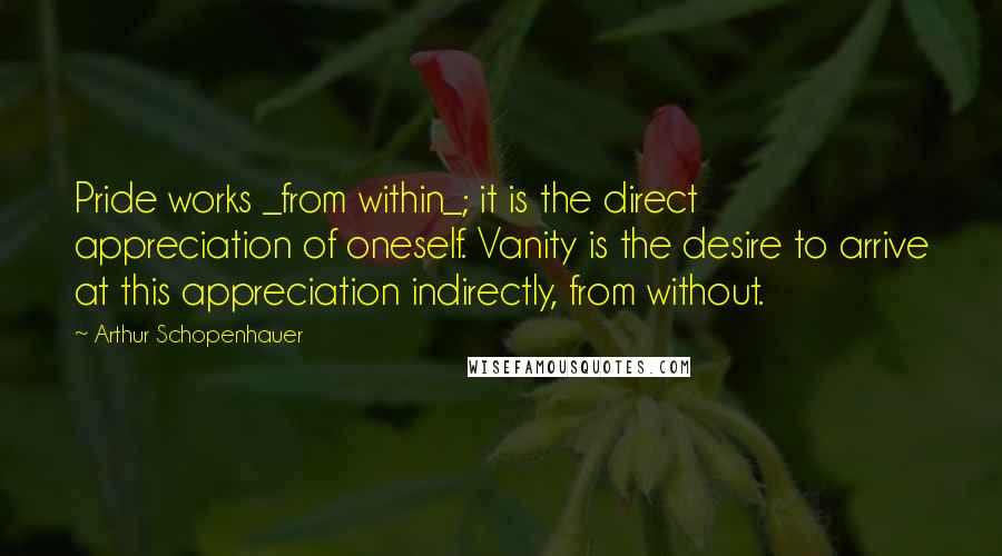 Arthur Schopenhauer Quotes: Pride works _from within_; it is the direct appreciation of oneself. Vanity is the desire to arrive at this appreciation indirectly, from without.