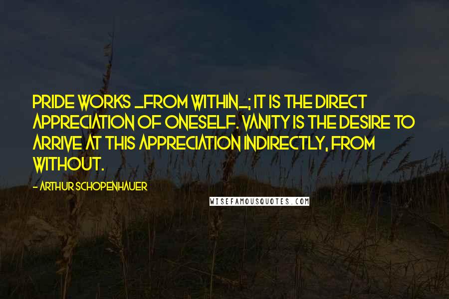 Arthur Schopenhauer Quotes: Pride works _from within_; it is the direct appreciation of oneself. Vanity is the desire to arrive at this appreciation indirectly, from without.