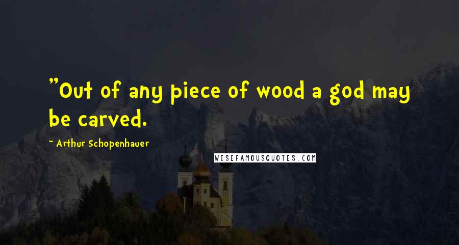 Arthur Schopenhauer Quotes: "Out of any piece of wood a god may be carved.
